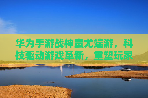 华为手游战神蚩尤端游,科技驱动游戏革新,重塑玩家体验,华为手游战神蚩尤端游,科技驱动游戏革新,重塑玩家体验