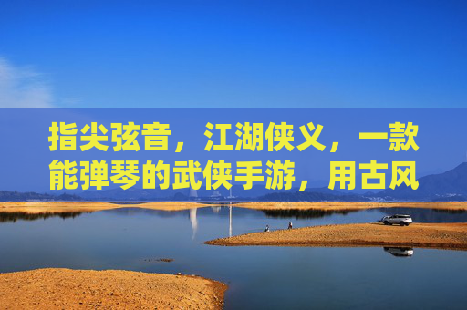 指尖弦音,江湖侠义,一款能弹琴的武侠手游,用古风旋律续写江湖传奇