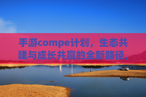 手游compe计划,生态共建与成长共赢的全新路径,手游Compe计划,生态共建与成长共赢的全新路径