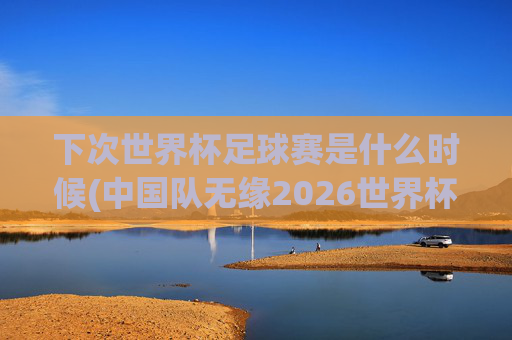 下次世界杯足球赛是什么时候(中国队无缘2026世界杯了吗)下次世界杯足球赛是什么时候?中国队无缘2026世界杯了吗?