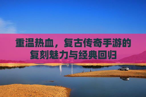 重温热血，复古传奇手游的复刻魅力与经典回归