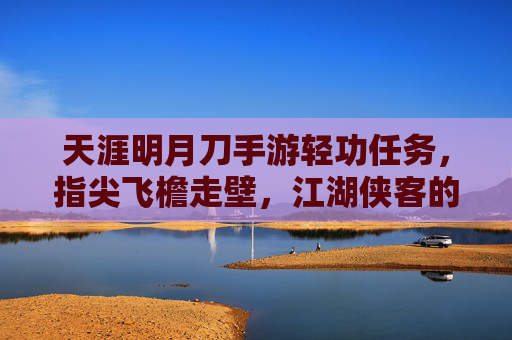 天涯明月刀手游轻功任务，指尖飞檐走壁，江湖侠客的轻功修行之旅，天涯明月刀手游轻功任务，指尖飞檐走壁，江湖侠客的轻功修行之旅