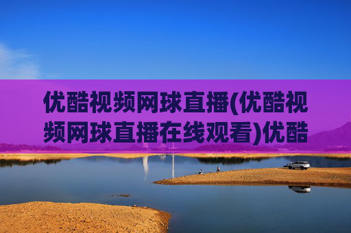 优酷视频网球直播(优酷视频网球直播在线观看)优酷视频网球直播在线观看