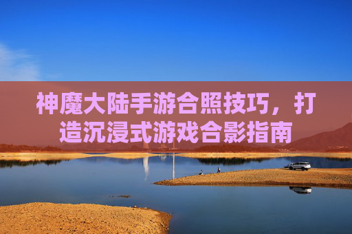 神魔大陆手游合照技巧,打造沉浸式游戏合影指南