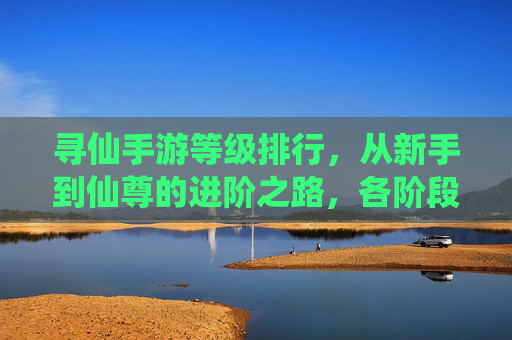 寻仙手游等级排行，从新手到仙尊的进阶之路，各阶段等级解析与成长策略