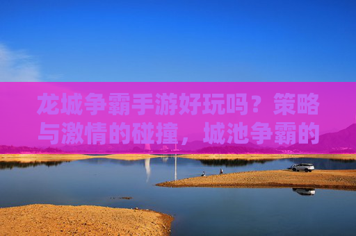 龙城争霸手游好玩吗?策略与激情的碰撞,城池争霸的刺激体验不容错过!