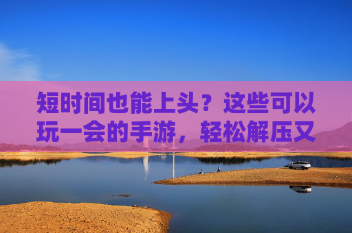 短时间也能上头?这些可以玩一会的手游,轻松解压又有趣