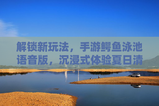 解锁新玩法,手游鳄鱼泳池语音版,沉浸式体验夏日清凉与冒险!