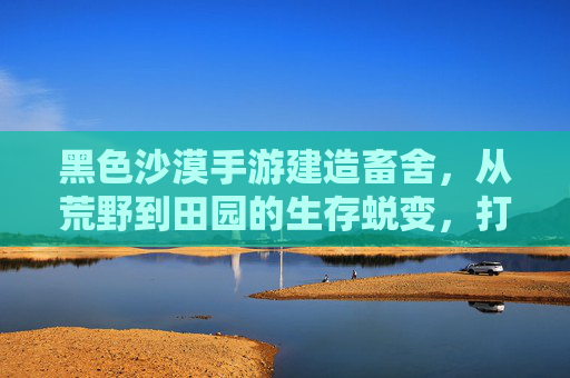 黑色沙漠手游建造畜舍,从荒野到田园的生存蜕变,打造属于你的牧歌生活