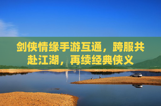 剑侠情缘手游互通，跨服共赴江湖，再续经典侠义