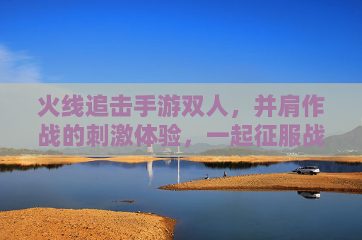 火线追击手游双人,并肩作战的刺激体验,一起征服战场!火线追击手游双人,并肩作战,一起征服战场!