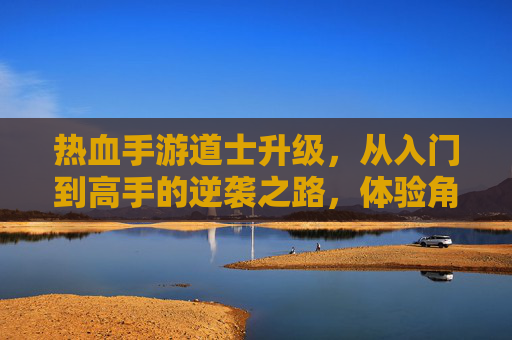 热血手游道士升级，从入门到高手的逆袭之路，体验角色成长与技能进阶的无限可能