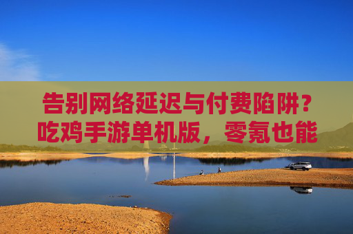 告别网络延迟与付费陷阱？吃鸡手游单机版，零氪也能沉浸式玩出硬核生存，吃鸡手游单机版，零氪告别延迟与付费陷阱，沉浸式硬核生存体验