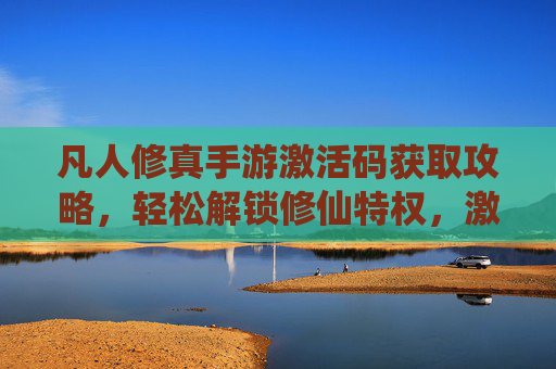 凡人修真手游激活码获取攻略，轻松解锁修仙特权，激活码使用全解析，凡人修真手游激活码获取攻略，轻松解锁修仙特权及使用全解析