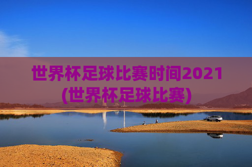 世界杯足球比赛时间2021(世界杯足球比赛)