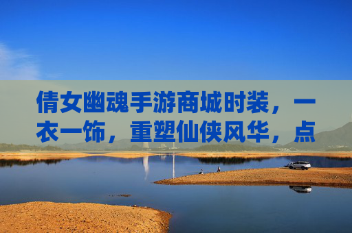 倩女幽魂手游商城时装,一衣一饰,重塑仙侠风华,点亮角色新篇章,倩女幽魂手游商城时装,一衣一饰重塑仙侠风华,点亮角色新篇章
