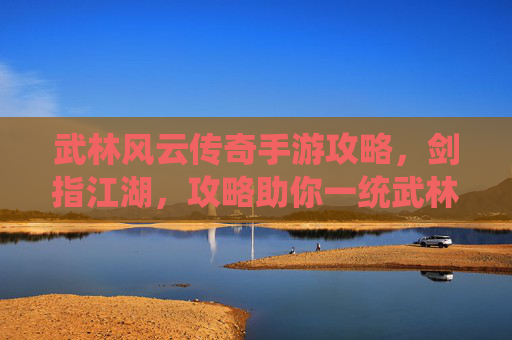 武林风云传奇手游攻略，剑指江湖，攻略助你一统武林！武林风云传奇手游攻略，剑指江湖，攻略助你一统武林！