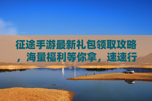 征途手游最新礼包领取攻略,海量福利等你拿,速速行动!征途手游最新礼包领取攻略,海量福利等你拿,速速行动!
