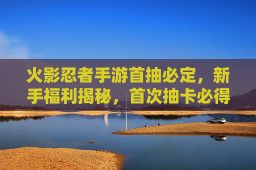 火影忍者手游首抽必定，新手福利揭秘，首次抽卡必得稀有忍者，开启忍者收集新篇章，火影忍者手游首抽必得稀有忍者？新手福利揭秘，开启忍者收集新篇章