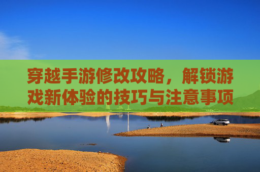 穿越手游修改攻略,解锁游戏新体验的技巧与注意事项,穿越手游修改攻略,解锁游戏新体验的技巧与注意事项
