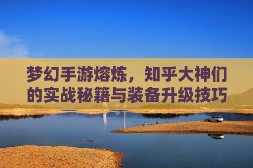 梦幻手游熔炼，知乎大神们的实战秘籍与装备升级技巧解析，梦幻手游熔炼，知乎大神实战秘籍与装备升级技巧解析