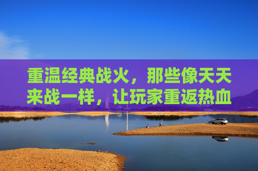 重温经典战火,那些像天天来战一样,让玩家重返热血竞技场的手游