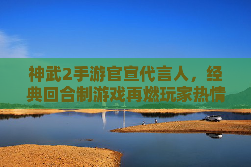 神武2手游官宣代言人，经典回合制游戏再燃玩家热情，国风魅力与流量势能双线共振，神武2手游官宣代言人，经典回合制再燃玩家热情 国风魅力与流量势能双线共振