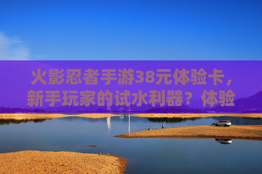 火影忍者手游38元体验卡,新手玩家的试水利器?体验内容与价值解析,火影忍者手游38元体验卡,新手玩家的试水利器?体验内容与价值解析