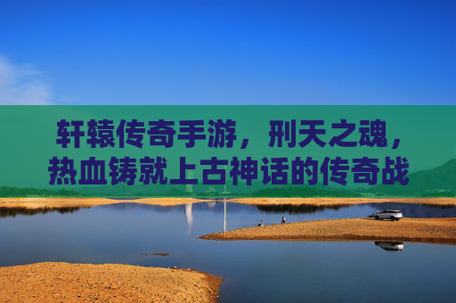 轩辕传奇手游，刑天之魂，热血铸就上古神话的传奇战斗，轩辕传奇手游，刑天之魂，热血铸就上古神话的传奇战斗