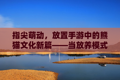 指尖萌动,放置手游中的熊猫文化新篇——当放养模式遇上国宝熊猫,指尖萌动,放置手游中的熊猫文化新篇——当放养模式遇上国宝熊猫