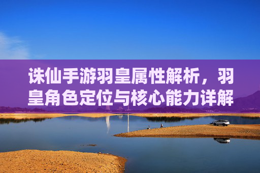 诛仙手游羽皇属性解析，羽皇角色定位与核心能力详解，诛仙手游羽皇属性解析，角色定位与核心能力详解