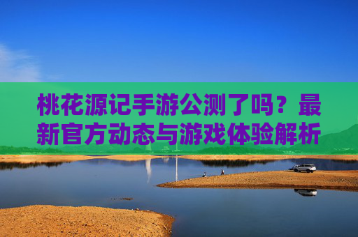 桃花源记手游公测了吗？最新官方动态与游戏体验解析，桃花源记手游公测了吗？最新官方动态与游戏体验解析