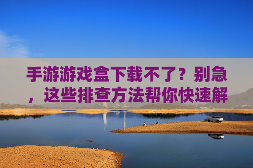 手游游戏盒下载不了?别急,这些排查方法帮你快速解决!手游游戏盒下载不了?别急,这些排查方法帮你快速解决!