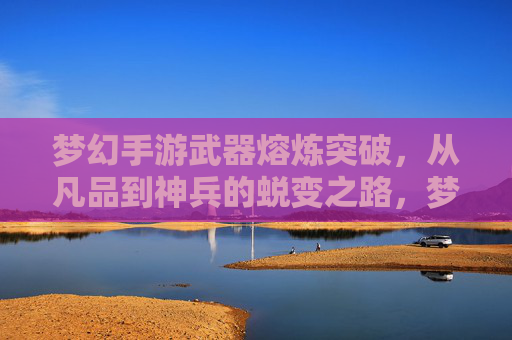 梦幻手游武器熔炼突破，从凡品到神兵的蜕变之路，梦幻手游武器熔炼突破，从凡品到神兵的蜕变之路