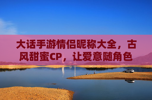 大话手游情侣昵称大全,古风甜蜜CP,让爱意随角色名永驻游戏世界,大话手游古风甜蜜情侣昵称大全,让爱意随角色名永驻游戏世界