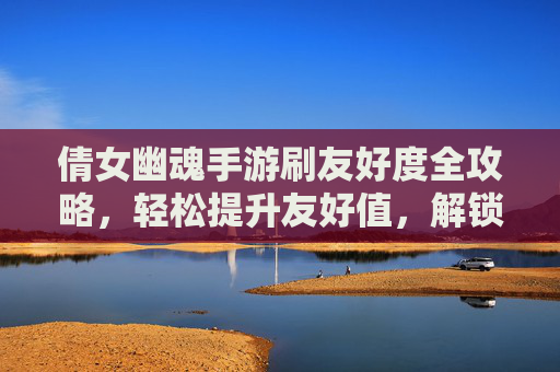 倩女幽魂手游刷友好度全攻略,轻松提升友好值,解锁更多福利!倩女幽魂手游刷友好度全攻略,轻松提升友好值,解锁更多福利!