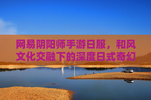 网易阴阳师手游日服,和风文化交融下的深度日式奇幻体验,网易阴阳师手游日服,和风文化交融的深度日式奇幻体验