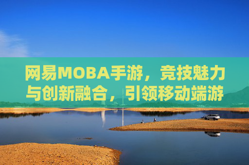 网易MOBA手游，竞技魅力与创新融合，引领移动端游戏新篇章，网易MOBA手游，竞技魅力与创新融合，引领移动端游戏新篇章