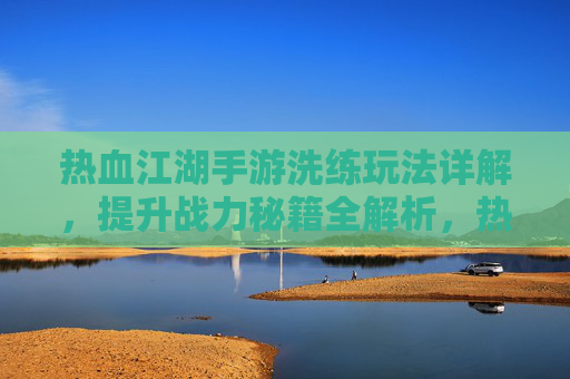 热血江湖手游洗练玩法详解，提升战力秘籍全解析，热血江湖手游洗练玩法详解，提升战力秘籍全解析
