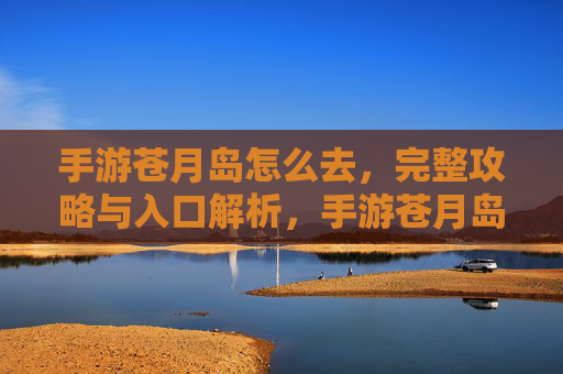 手游苍月岛怎么去,完整攻略与入口解析,手游苍月岛怎么去,完整攻略与入口解析