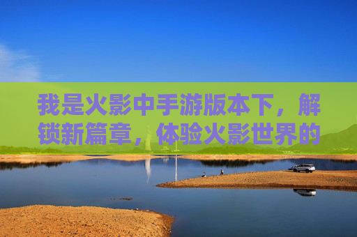 我是火影中手游版本下,解锁新篇章,体验火影世界的热血与策略,火影手游解锁新篇章,热血与策略共燃,体验火影世界热血冒险