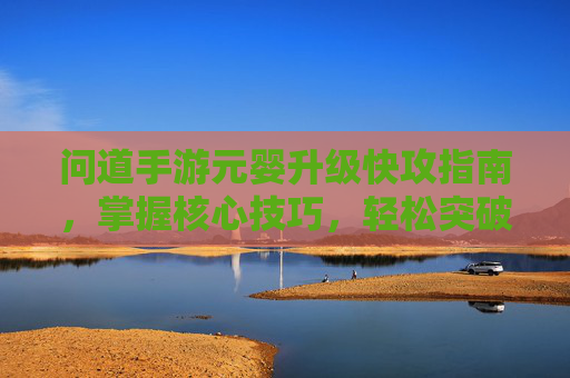 问道手游元婴升级快攻指南,掌握核心技巧,轻松突破升级瓶颈,问道手游元婴升级快攻指南,掌握核心技巧,轻松突破升级瓶颈