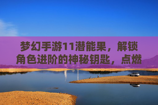 梦幻手游11潜能果，解锁角色进阶的神秘钥匙，点燃成长新篇章，梦幻手游11潜能果，解锁角色进阶的神秘钥匙，点燃成长新篇章