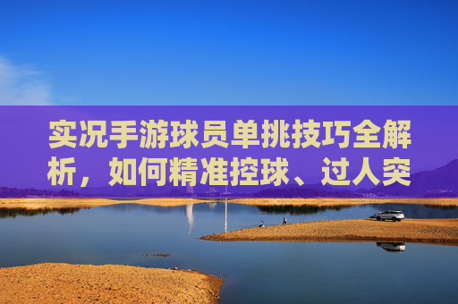实况手游球员单挑技巧全解析,如何精准控球、过人突破与射门制胜?
