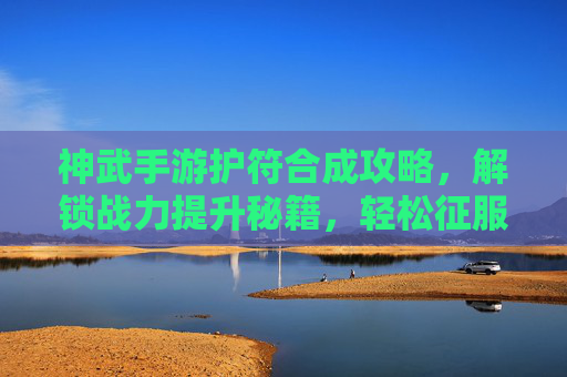 神武手游护符合成攻略，解锁战力提升秘籍，轻松征服副本挑战，神武手游护符合成攻略，解锁战力提升秘籍，轻松征服副本挑战