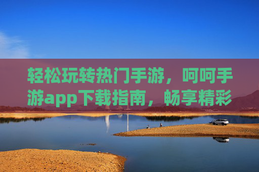 轻松玩转热门手游，呵呵手游app下载指南，畅享精彩游戏体验，轻松玩转热门手游，呵呵手游APP下载指南，畅享精彩游戏体验