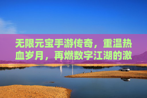 无限元宝手游传奇，重温热血岁月，再燃数字江湖的激情，无限元宝手游传奇，重温热血岁月，再燃数字江湖的激情