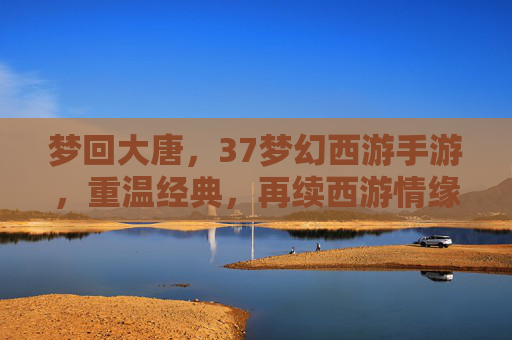 梦回大唐,37梦幻西游手游,重温经典,再续西游情缘,梦回大唐,37梦幻西游手游,重温经典,再续西游情缘