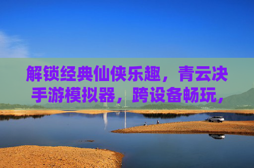 解锁经典仙侠乐趣,青云决手游模拟器,跨设备畅玩,告别限制,解锁经典仙侠乐趣,青云决手游模拟器,跨设备畅玩告别限制
