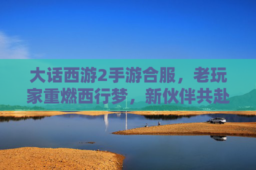 大话西游2手游合服,老玩家重燃西行梦,新伙伴共赴奇幻之旅,大话西游2手游合服,老玩家重燃西行梦,新伙伴共赴奇幻之旅